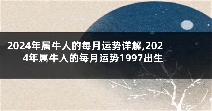 2024年属牛人的每月运势详解,2024年属牛人的每月运势1997出生