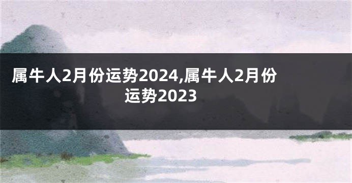 属牛人2月份运势2024,属牛人2月份运势2023