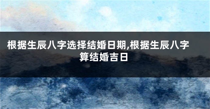 根据生辰八字选择结婚日期,根据生辰八字算结婚吉日