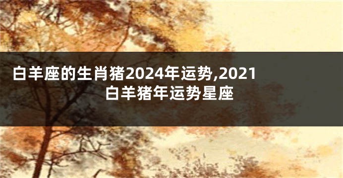 白羊座的生肖猪2024年运势,2021白羊猪年运势星座