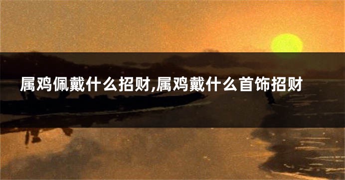 属鸡佩戴什么招财,属鸡戴什么首饰招财