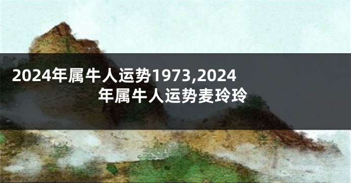 2024年属牛人运势1973,2024年属牛人运势麦玲玲