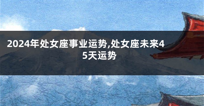 2024年处女座事业运势,处女座未来45天运势