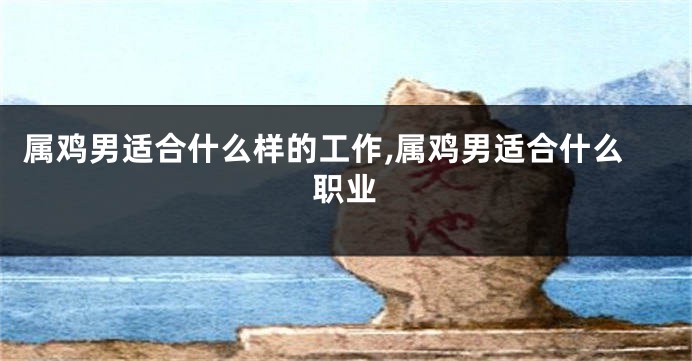 属鸡男适合什么样的工作,属鸡男适合什么职业