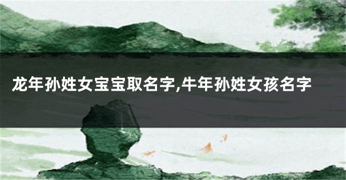 龙年孙姓女宝宝取名字,牛年孙姓女孩名字