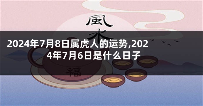 2024年7月8日属虎人的运势,2024年7月6日是什么日子