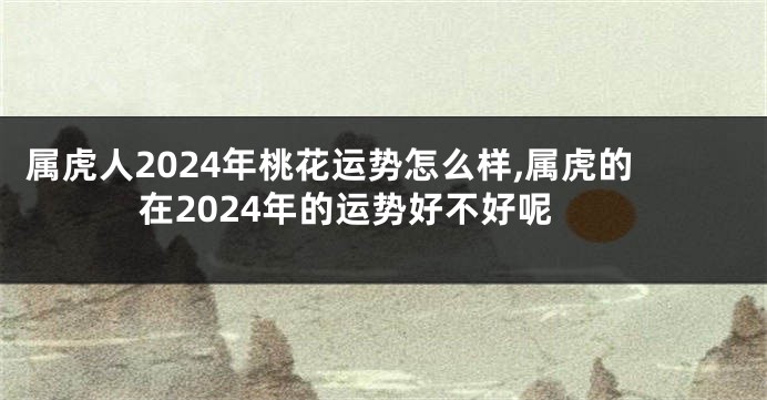 属虎人2024年桃花运势怎么样,属虎的在2024年的运势好不好呢
