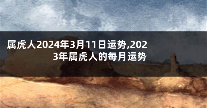 属虎人2024年3月11日运势,2023年属虎人的每月运势