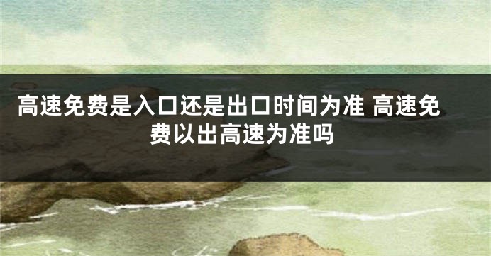 高速免费是入口还是出口时间为准 高速免费以出高速为准吗