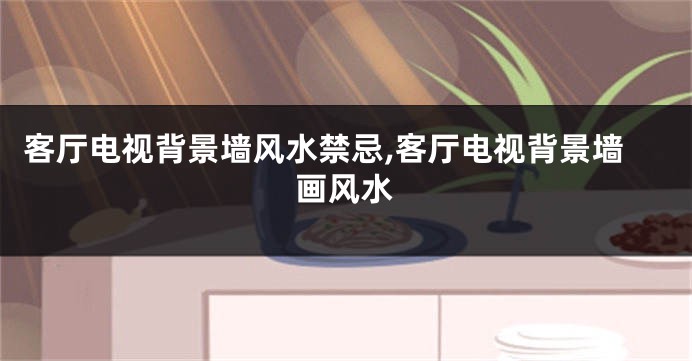 客厅电视背景墙风水禁忌,客厅电视背景墙画风水