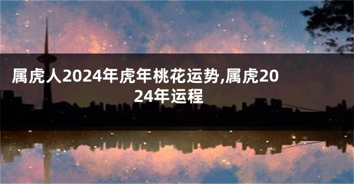 属虎人2024年虎年桃花运势,属虎2024年运程