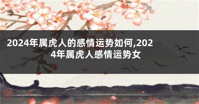2024年属虎人的感情运势如何,2024年属虎人感情运势女