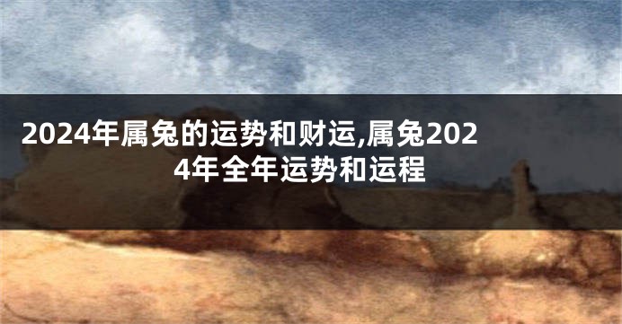 2024年属兔的运势和财运,属兔2024年全年运势和运程