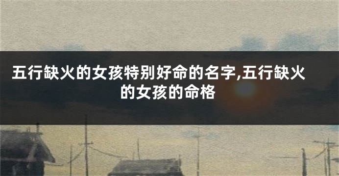 五行缺火的女孩特别好命的名字,五行缺火的女孩的命格