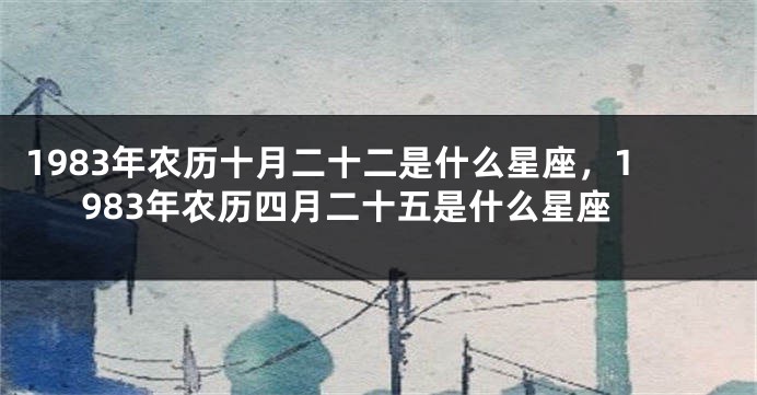1983年农历十月二十二是什么星座，1983年农历四月二十五是什么星座