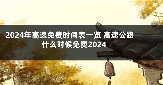 2024年高速免费时间表一览 高速公路什么时候免费2024