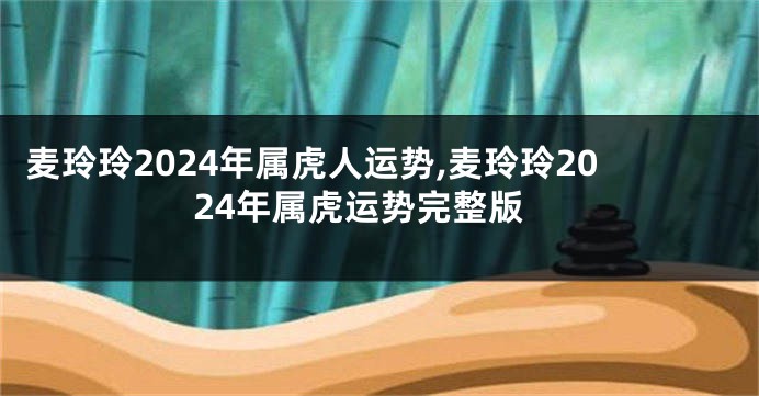 麦玲玲2024年属虎人运势,麦玲玲2024年属虎运势完整版
