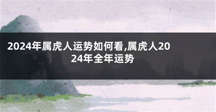 2024年属虎人运势如何看,属虎人2024年全年运势