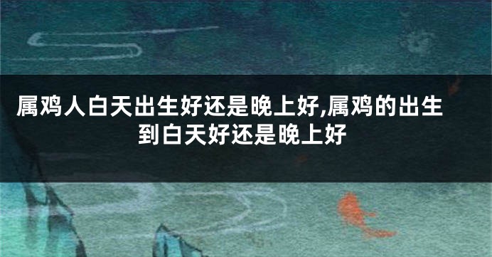 属鸡人白天出生好还是晚上好,属鸡的出生到白天好还是晚上好
