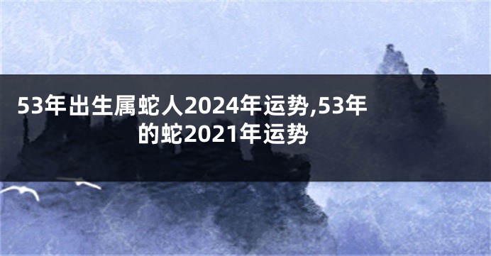 53年出生属蛇人2024年运势,53年的蛇2021年运势