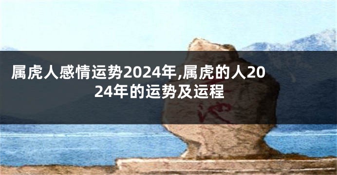 属虎人感情运势2024年,属虎的人2024年的运势及运程