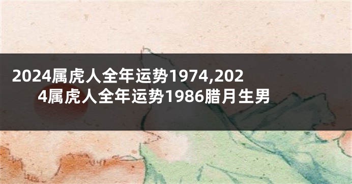 2024属虎人全年运势1974,2024属虎人全年运势1986腊月生男