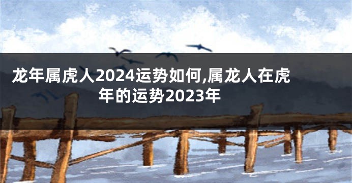 龙年属虎人2024运势如何,属龙人在虎年的运势2023年