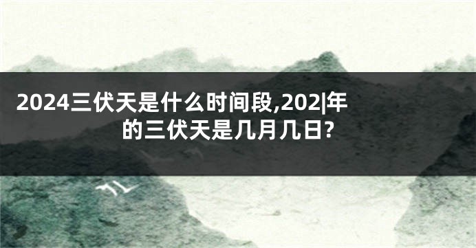 2024三伏天是什么时间段,202|年的三伏天是几月几日?