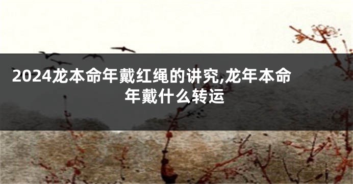 2024龙本命年戴红绳的讲究,龙年本命年戴什么转运