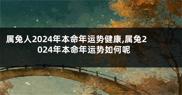 属兔人2024年本命年运势健康,属兔2024年本命年运势如何呢