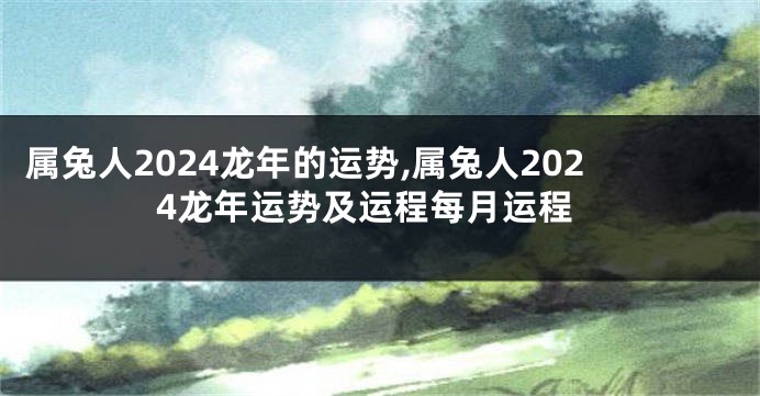 属兔人2024龙年的运势,属兔人2024龙年运势及运程每月运程