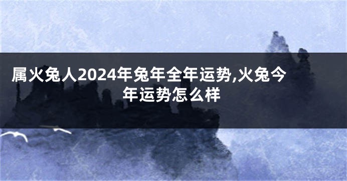 属火兔人2024年兔年全年运势,火兔今年运势怎么样