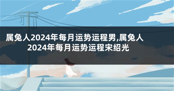 属兔人2024年每月运势运程男,属兔人2024年每月运势运程宋绍光