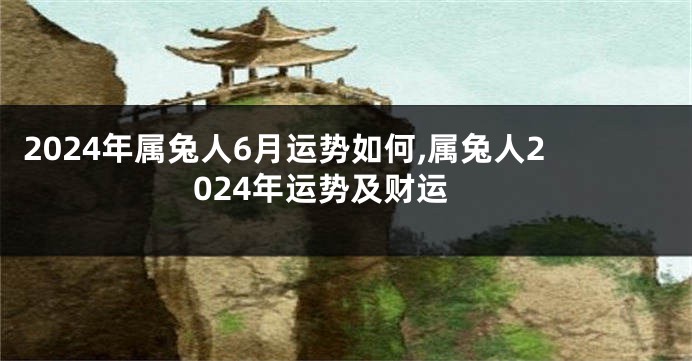 2024年属兔人6月运势如何,属兔人2024年运势及财运