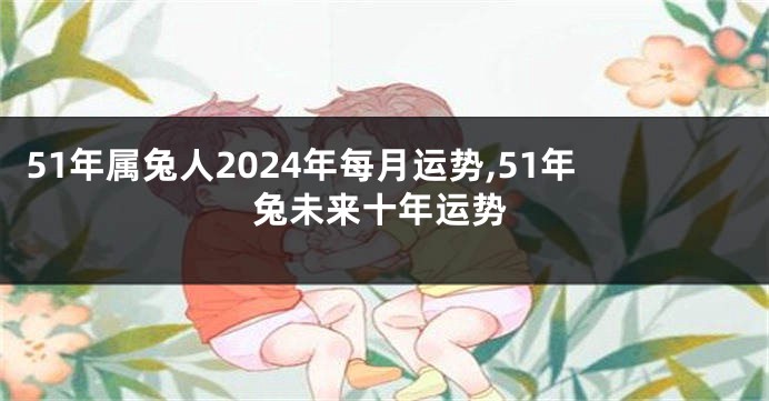 51年属兔人2024年每月运势,51年兔未来十年运势