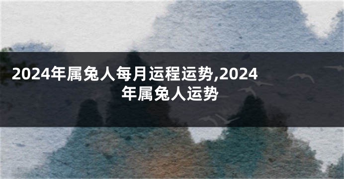 2024年属兔人每月运程运势,2024年属兔人运势