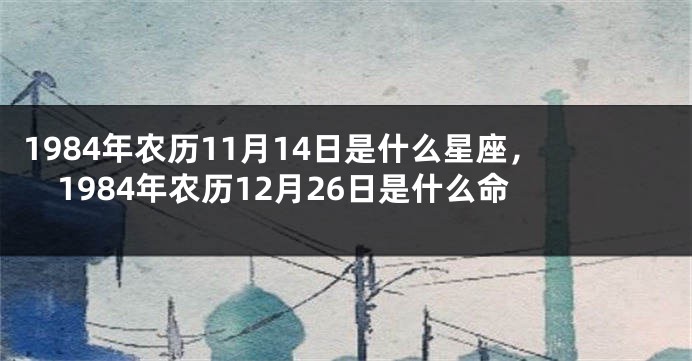 1984年农历11月14日是什么星座，1984年农历12月26日是什么命