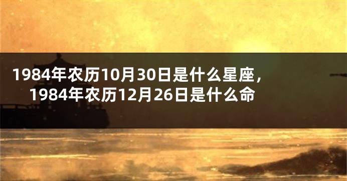 1984年农历10月30日是什么星座，1984年农历12月26日是什么命