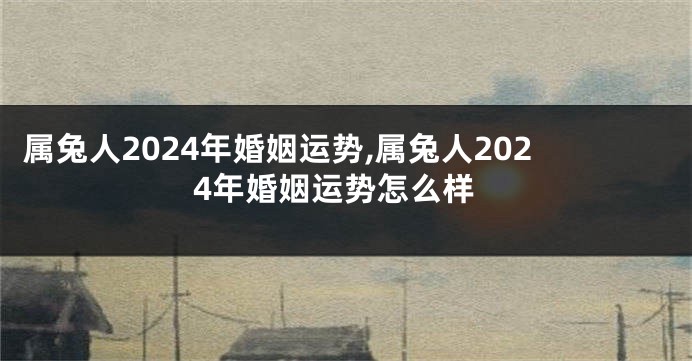 属兔人2024年婚姻运势,属兔人2024年婚姻运势怎么样