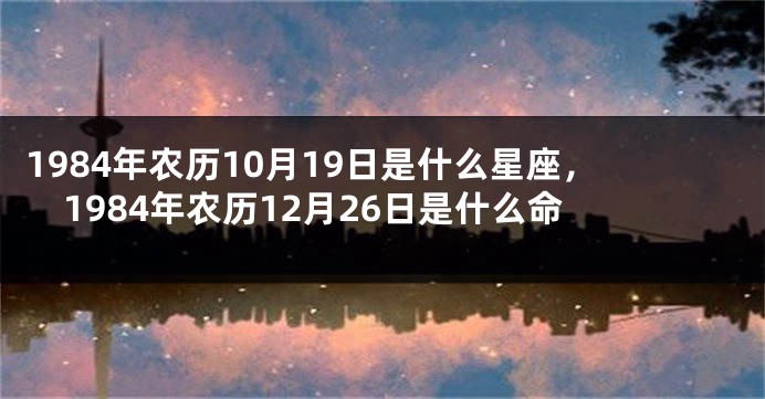 1984年农历10月19日是什么星座，1984年农历12月26日是什么命