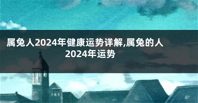 属兔人2024年健康运势详解,属兔的人2024年运势