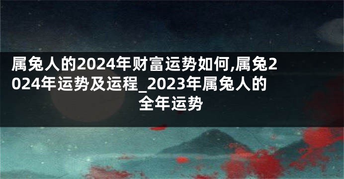 属兔人的2024年财富运势如何,属兔2024年运势及运程_2023年属兔人的全年运势