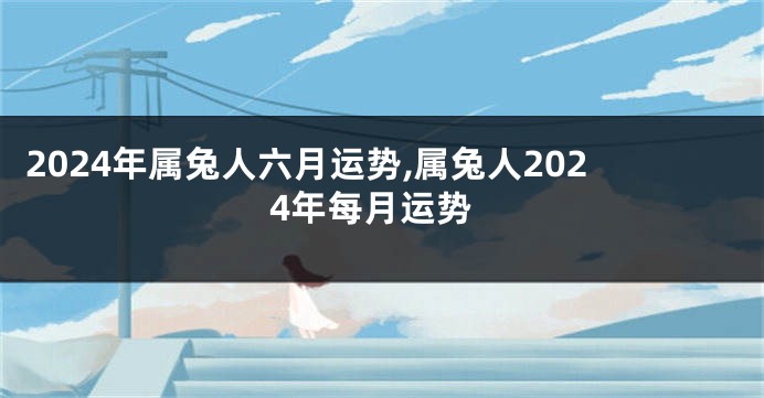 2024年属兔人六月运势,属兔人2024年每月运势