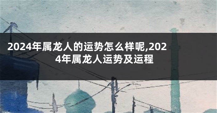 2024年属龙人的运势怎么样呢,2024年属龙人运势及运程