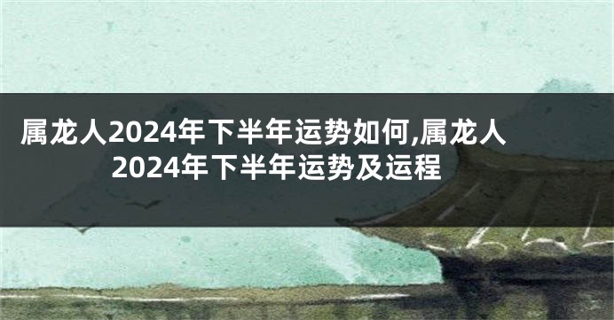 属龙人2024年下半年运势如何,属龙人2024年下半年运势及运程