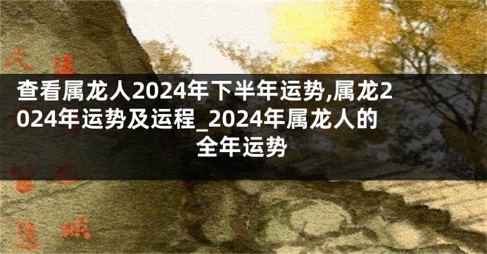 查看属龙人2024年下半年运势,属龙2024年运势及运程_2024年属龙人的全年运势