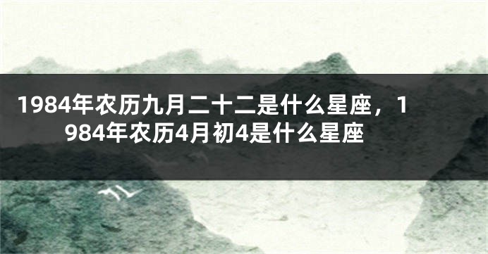 1984年农历九月二十二是什么星座，1984年农历4月初4是什么星座
