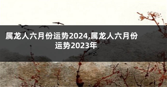 属龙人六月份运势2024,属龙人六月份运势2023年