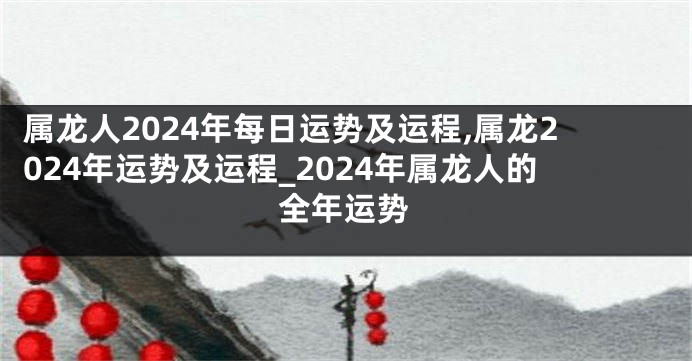 属龙人2024年每日运势及运程,属龙2024年运势及运程_2024年属龙人的全年运势