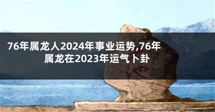 76年属龙人2024年事业运势,76年属龙在2023年运气卜卦